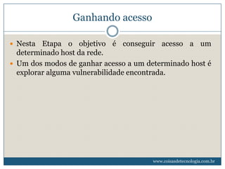 Ganhando acesso

 Nesta  Etapa o objetivo é conseguir acesso a um
  determinado host da rede.
 Um dos modos de ganhar acesso a um determinado host é
  explorar alguma vulnerabilidade encontrada.




                                       www.coisasdetecnologia.com.br
 