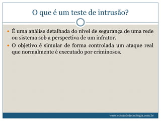 O que é um teste de intrusão?

 É uma análise detalhada do nível de segurança de uma rede
  ou sistema sob a perspectiva de um infrator.
 O objetivo é simular de forma controlada um ataque real
  que normalmente é executado por criminosos.




                                         www.coisasdetecnologia.com.br
 
