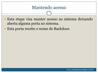 Mantendo acesso

 Esta etapa visa manter acesso ao sistema deixando
  aberta alguma porta no sistema.
 Esta porta recebe o nome de Backdoor.




                                    www.coisasdetecnologia.com.br
 