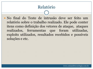 Relatório

 No final do Teste de intrusão deve ser feito um
 relatório sobre o trabalho realizado. Ele pode conter
 itens como definição dos vetores de ataque, ataques
 realizados, ferramentas que foram utilizadas,
 exploits utilizados, resultados recebidos e possíveis
 soluções e etc.




                                     www.coisasdetecnologia.com.br
 