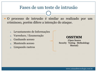 Fases de um teste de intrusão

 O processo de intrusão é similar ao realizado por um
 criminoso, porém difere a intenção do ataque.

   1.   Levantamento de Informações
   2.   Varredura / Enumeração
                                            OSSTMM
   3.   Ganhando acesso                        (Open Source
   4.   Mantendo acesso               Security Testing Methodology
                                                 Manual)
   5.   Limpando rastros




                                            www.coisasdetecnologia.com.br
 