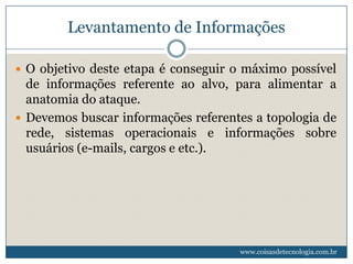 Levantamento de Informações

 O objetivo deste etapa é conseguir o máximo possível
  de informações referente ao alvo, para alimentar a
  anatomia do ataque.
 Devemos buscar informações referentes a topologia de
  rede, sistemas operacionais e informações sobre
  usuários (e-mails, cargos e etc.).




                                     www.coisasdetecnologia.com.br
 