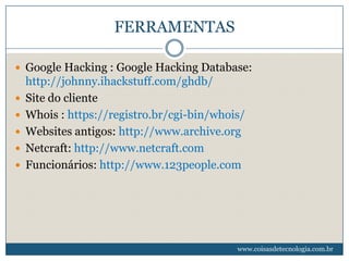 FERRAMENTAS

 Google Hacking : Google Hacking Database:
    http://johnny.ihackstuff.com/ghdb/
   Site do cliente
   Whois : https://registro.br/cgi-bin/whois/
   Websites antigos: http://www.archive.org
   Netcraft: http://www.netcraft.com
   Funcionários: http://www.123people.com




                                            www.coisasdetecnologia.com.br
 