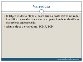 Varredura

 O Objetivo desta etapa é descobrir os hosts ativos na rede,
  identificar a versão dos sistemas operacionais e identificar
  os serviços em execução.
 Alguns tipos de varredura: ICMP, TCP.




                                           www.coisasdetecnologia.com.br
 