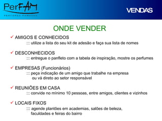 VENDAS ONDE VENDER AMIGOS E CONHECIDOS ::: utilize a lista do seu kit de adesão e faça sua lista de nomes DESCONHECIDOS ::: entregue o panfleto com a tabela de inspiração, mostre os perfumes EMPRESAS (Funcionários) ::: peça indicação de um amigo que trabalhe na empresa   ou vá direto ao setor responsável REUNIÕES EM CASA ::: convide no mínimo 10 pessoas, entre amigos, clientes e vizinhos LOCAIS FIXOS :::  agende plantões em academias, salões de beleza,   faculdades e feiras do bairro 