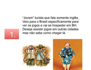 “Jovem” turista que fala somente inglês.
     Veio para o Brasil especificamente para
     ver os jogos e vai se hospedar em BH.
     Deseja assistir jogos em outras cidades

1.   mas não sabe como chegar lá.
 