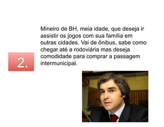 Mineiro de BH, meia idade, que deseja ir
     assistir os jogos com sua família em
     outras cidades. Vai de ônibus, sabe como
     chegar até a rodoviária mas deseja
     comodidade para comprar a passagem
2.   intermunicipal.
 