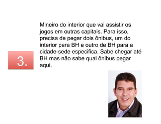Mineiro do interior que vai assistir os
     jogos em outras capitais. Para isso,
     precisa de pegar dois ônibus, um do
     interior para BH e outro de BH para a
     cidade-sede especifica. Sabe chegar até

3.   BH mas não sabe qual ônibus pegar
     aqui.
 