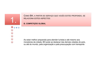 COMO BH, A PARTIR DO SERVIÇO QUE VOCÊS ESTÃO PROPONDO, SE

1.   RELACIONA ESTES ASPECTOS:

     B. COMPETIÇÃO GLOBAL




     Ao estar melhor preparada para atender turistas e até mesmo aos
     moradores da cidade, BH pode se destacar das demais cidades do país,
     ou até do mundo, pela organização e pela preocupação com transporte
 