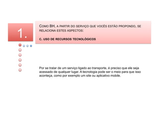 COMO BH, A PARTIR DO SERVIÇO QUE VOCÊS ESTÃO PROPONDO, SE

1.   RELACIONA ESTES ASPECTOS:

     C. USO DE RECURSOS TECNOLÓGICOS




     Por se tratar de um serviço ligado ao transporte, é preciso que ele seja
     acessado de qualquer lugar. A tecnologia pode ser o meio para que isso
     aconteça, como por exemplo um site ou aplicativo mobile.
 