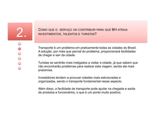 2.   COMO QUE O     SERVIÇO VAI CONTRIBUIR PARA QUE
     INVESTIMENTOS, TALENTOS E TURISTAS?
                                                          BH ATRAIA




     Transporte é um problema em praticamente todas as cidades do Brasil.
     A solução, por mais que parcial do problema, proporcionará facilidades
     de chegar e sair da cidade.

     Turistas se sentirão mais instigados a visitar a cidade, já que sabem que
     não encontrarão problemas para realizar esta viagem, sendo ela mais
     prazerosa.

     Investidores tendem a procurar cidades mais estruturadas e
     organizadas, sendo o transporte fundamental nesse aspecto.

     Além disso, a facilidade de transporte pode ajudar na chegada e saída
     de produtos e funcionários, o que é um ponto muito positivo.
 