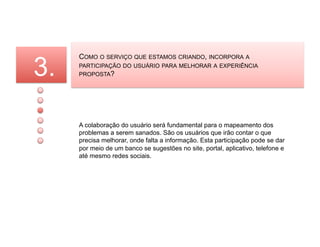 3.
     COMO O SERVIÇO QUE ESTAMOS CRIANDO, INCORPORA A
     PARTICIPAÇÃO DO USUÁRIO PARA MELHORAR A EXPERIÊNCIA
     PROPOSTA?




     A colaboração do usuário será fundamental para o mapeamento dos
     problemas a serem sanados. São os usuários que irão contar o que
     precisa melhorar, onde falta a informação. Esta participação pode se dar
     por meio de um banco se sugestões no site, portal, aplicativo, telefone e
     até mesmo redes sociais.
 