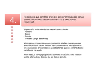 4.
     NO SERVIÇO QUE ESTAMOS CRIANDO, QUE OPORTUNIDADES ESTÃO
     SENDO APROVEITADAS PARA GERAR ESTADOS EMOCIONAIS
     POSITIVOS?



     Viagens são muito vinculadas a estados emocionais:
     - Passeio
     - Saúde
     - Família
     - Trabalho (longe da família)

     Minimizar os problemas nesses momentos, ajuda a manter apenas
     lembranças boas de um passeio sem problemas e a não agravar as
     preocupações e problemas que já estão tendo que ser enfrentados no
     trabalho ou na saúde.

     Alem disso, o serviço proporciona conforto ao usuário, uma vez que
     facilita a tomada de decisão ou até decide por ele.
 