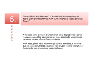 5.
     HÁ OPORTUNIDADES PARA MELHORAR O SEU SERVIÇO COMO UM
     TODO, CRIANDO APLICATIVOS PARA SMARTPHONES E REDES SOCIAIS?
     QUAIS?




     A interação como o usuário é fundamental: envio de problemas a serem
     resolvidos, sugestões, assim sendo, as redes sociais são fundamentais
     para essa troca de informações e co-criação.

     Além disso, por se tratar de um serviço ligado a transporte, é essencial
     que ele possa ser utilizado a qualquer hora e lugar, sendo o smartphone
     fundamental para proporcionar essa mobilidade.
 