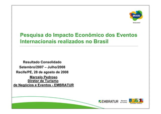 Pesquisa do Impacto Econômico dos Eventos
   Internacionais realizados no Brasil


     Resultado Consolidado
   Setembro/2007 – Julho/2008
 Recife/PE, 28 de agosto de 2008
         Marcelo Pedroso
        Diretor de Turismo
de Negócios e Eventos - EMBRATUR
 