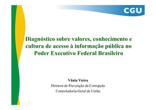 Diagnóstico sobre valores, conhecimento e
cultura de acesso à informação pública no
Poder Executivo Federal Brasileiro
Vânia Vieira
Diretora de Prevenção da Corrupção
Controladoria-Geral da União
 