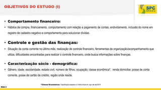 OBJETIVOS DO ESTUDO (I)

• Comportamento financeiro:
• Hábitos de compra, financiamento, comportamento com relação a pagamento de contas, endividamento, inclusão do nome em
registro de cadastro negativo e comportamento para solucionar dívidas.

• Controle e gestão das finanças:
• Situação da conta corrente no último mês, realização de controle financeiro, ferramentas de organização/acompanhamento que
utiliza, dificuldades encontradas para realizar o controle financeiro, onde busca informações sobre finanças.

• Caracterização sócio - demográfica:
• Gênero, idade, escolaridade, estado civil, número de filhos, ocupação, classe econômica*, renda domiciliar, posse de conta
corrente, posse de cartão de crédito, região onde reside.
*Classe Econômica: Classificação baseada no Critério Brasil em vigor até dez/2014.
Slide 2

 