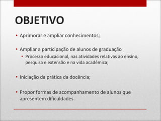 OBJETIVO
• Aprimorar e ampliar conhecimentos;
• Ampliar a participação de alunos de graduação
• Processo educacional, nas atividades relativas ao ensino,
pesquisa e extensão e na vida acadêmica;
• Iniciação da prática da docência;
• Propor formas de acompanhamento de alunos que
apresentem dificuldades.
 