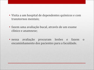 • Visita a um hospital de dependentes químicos e com
transtornos mentais;
• fazem uma avaliação bucal, através de um exame
clínico e anamnese;
• nessa avaliação procuram lesões e fazem o
encaminhamento dos pacientes para a faculdade.
 