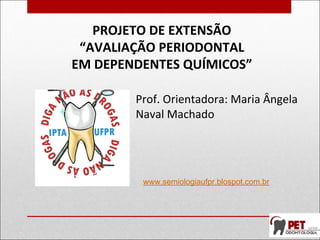 PROJETO DE EXTENSÃO
“AVALIAÇÃO PERIODONTAL
EM DEPENDENTES QUÍMICOS”
Prof. Orientadora: Maria Ângela
Naval Machado
www.semiologiaufpr.blospot.com.br
 