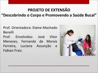 PROJETO DE EXTENSÃO
“Descobrindo o Corpo e Promovendo a Saúde Bucal”
Prof. Orientadora: Elaine Machado
Benelli
Prof. Envolvidos: José Vitor
Menezes, Fernanda de Morais
Ferreira, Luciana Assunção e
Fabian Fraiz.
 