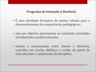 Programa de Iniciação à Docência
• É uma atividade formativa de ensino voltada para o
desenvolvimento de competências pedagógicas;
• tem por objetivo oportunizar ao estudante atividades
introdutórias à prática docente;
• auxilia a comunicação entre alunos e docentes,
contribui em tarefas didáticas e avalia, do ponto de
vista discente, o andamento da disciplina.
 
