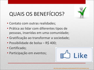 QUAIS OS BENEFÍCIOS?
• Contato com outras realidades;
• Prática ao lidar com diferentes tipos de
pessoas, inseridas em uma comunidade;
• Gratificação ao transformar a sociedade;
• Possibilidade de bolsa – R$ 400;
• Certificado;
• Participação em eventos;
http://www.pubon.net/blog/wp-content/uploads/2012/01/curtir-facebook1.png
 