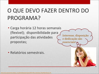 O QUE DEVO FAZER DENTRO DO
PROGRAMA?
• Carga horária 12 horas semanais
(flexível); disponibilidade para
participação das atividades
propostas;
• Relatórios semestrais.
http://www.educacional.net/esc_include/destaques/imagens/207x160_entrevista_FilosofiaCriancas_PP.
Interesse, disposição
e dedicação são
essenciais!
 