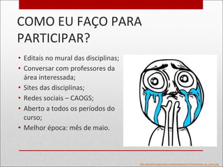 COMO EU FAÇO PARA
PARTICIPAR?
• Editais no mural das disciplinas;
• Conversar com professores da
área interessada;
• Sites das disciplinas;
• Redes sociais – CAOGS;
• Aberto a todos os períodos do
curso;
• Melhor época: mês de maio.
http://semctrlz.blog.br/wp-content/uploads/2012/04/meme_eu_quero.jpg
 