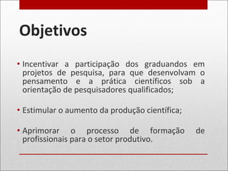 Objetivos
• Incentivar a participação dos graduandos em
projetos de pesquisa, para que desenvolvam o
pensamento e a prática científicos sob a
orientação de pesquisadores qualificados;
• Estimular o aumento da produção científica;
• Aprimorar o processo de formação de
profissionais para o setor produtivo.
 