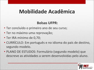 Mobilidade Acadêmica
Bolsas UFPR:
• Ter concluído o primeiro ano de seu curso;
• Ter no máximo uma reprovação;
• Ter IRA mínimo de 0,70;
• CURRÍCULO: Em português e no idioma do país de destino,
segundo modelo.
• PLANO DE ESTUDOS: Formulário (segundo modelo) que
descreve as atividades a serem desenvolvidas pelo aluno.
 
