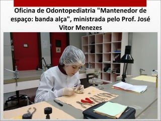 Oficina de Odontopediatria "Mantenedor de
espaço: banda alça", ministrada pelo Prof. José
Vitor Menezes
 