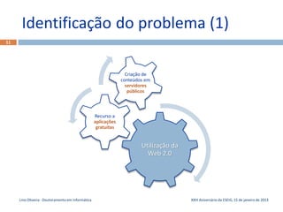 Identificação do problema (1)
11




                                                                  Criação de
                                                                conteúdos em
                                                                  servidores
                                                                   públicos



                                                   Recurso a
                                                   aplicações
                                                    gratuitas


                                                                        Utilização da
                                                                          Web 2.0




     Lino Oliveira - Doutoramento em Informática                                        XXIII Aniversário da ESEIG, 15 de janeiro de 2013
 