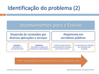 Identificação do problema (2)
12




                           Inconvenientes para o Ensino
          Dispersão de conteúdos por                                                 Alojamento em
         diversas aplicações e serviços                                            servidores públicos

                Docentes:                            Estudantes:           Ausência de garantia de       Inconveniência na utilização
              Dificuldade no                 Dificuldade na gestão dos   preservação dos conteúdos           dos conteúdos para
            acompanhamento                  ambientes de aprendizagem       para memória futura                   avaliação




                       Difícil “institucionalização” das práticas Web 2.0 e a sua integração com o LMS



     Lino Oliveira - Doutoramento em Informática                                           XXIII Aniversário da ESEIG, 15 de janeiro de 2013
 