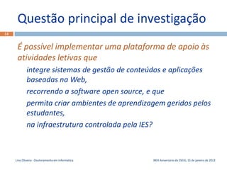 Questão principal de investigação
13


      É possível implementar uma plataforma de apoio às
      atividades letivas que
             integre sistemas de gestão de conteúdos e aplicações
             baseadas na Web,
             recorrendo a software open source, e que
             permita criar ambientes de aprendizagem geridos pelos
             estudantes,
             na infraestrutura controlada pela IES?



     Lino Oliveira - Doutoramento em Informática   XXIII Aniversário da ESEIG, 15 de janeiro de 2013
 