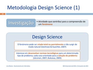 Metodologia Design Science (1)
15




                                                     • Atividade que contribui para a compreensão de
        Investigação                                   um fenómeno




                                                   Design Science
                         O fenómeno pode ser criado total ou parcialmente e não surgir de
                                   modo natural (Vaishnavi & Kuechler, 2007)

                      Interesse em desenvolver normas tecnológicas para um determinado
                       tipo de problema; cada caso orientado para a solução do problema
                                        (Järvinen, 2007; Bukvova, 2009)


     Lino Oliveira - Doutoramento em Informática                              XXIII Aniversário da ESEIG, 15 de janeiro de 2013
 