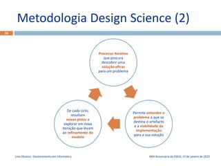 Metodologia Design Science (2)
16




                                                              Processo iterativo
                                                                 que procura
                                                                descobrir uma
                                                                solução eficaz
                                                              para um problema




                                            De cada ciclo,
                                                                                   Permite entender o
                                               resultam
                                                                                   problema a que se
                                            novas pistas a
                                                                                   destina o artefacto
                                          explorar em nova
                                                                                    e a viabilidade da
                                         iteração que levam
                                                                                     implementação
                                         ao refinamento do
                                                                                    para a sua solução
                                                modelo



     Lino Oliveira - Doutoramento em Informática                                            XXIII Aniversário da ESEIG, 15 de janeiro de 2013
 