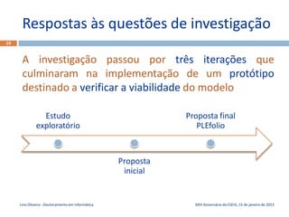 Respostas às questões de investigação
19


      A investigação passou por três iterações que
      culminaram na implementação de um protótipo
      destinado a verificar a viabilidade do modelo

                Estudo                                        Proposta final
              exploratório                                       PLEfolio


                                                   Proposta
                                                    inicial


     Lino Oliveira - Doutoramento em Informática                XXIII Aniversário da ESEIG, 15 de janeiro de 2013
 