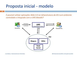 Proposta inicial - modelo
23


      É possível utilizar aplicações Web 2.0 na infraestrutura da IES num ambiente
      controlado e integrado com o LMS Moodle?




     Lino Oliveira - Doutoramento em Informática           XXIII Aniversário da ESEIG, 15 de janeiro de 2013
 