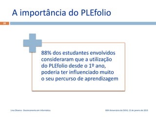 A importância do PLEfolio
39




                                      88% dos estudantes envolvidos
                                      consideraram que a utilização
                                      do PLEfolio desde o 1º ano,
                                      poderia ter influenciado muito
                                      o seu percurso de aprendizagem




     Lino Oliveira - Doutoramento em Informática              XXIII Aniversário da ESEIG, 15 de janeiro de 2013
 