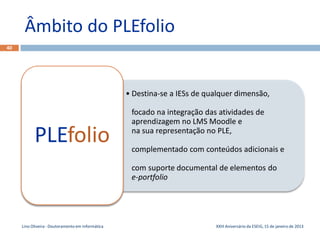 Âmbito do PLEfolio
40




                                                   • Destina-se a IESs de qualquer dimensão,

                                                    focado na integração das atividades de
                                                    aprendizagem no LMS Moodle e

           PLEfolio                                 na sua representação no PLE,

                                                    complementado com conteúdos adicionais e

                                                    com suporte documental de elementos do
                                                    e-portfolio




     Lino Oliveira - Doutoramento em Informática                            XXIII Aniversário da ESEIG, 15 de janeiro de 2013
 