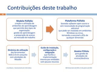 Contribuições deste trabalho
42



                     Modelo PLEfolio                                        Plataforma PLEfolio
                 criação e utilização de                                baseada software open source e
              ambientes de aprendizagem                                sem necessidade de programação
               que permite dois tipos de                                            adicional
                      organização:                                    que pode ser instalada em ambientes
               gestão de aprendizagem                                         Windows ou Linux,
                e preparação de acesso                                   tornando-a acessível a IESs de
                ao mercado de trabalho                                        qualquer dimensão



                                                   Guião de instalação,
       Dinâmica de utilização                         configuração e
                                                                                             Modelo PTEfolio
          das ferramentas                               integração
                                                                                              para gestão de
       Web 2.0 em conjunto                             que facilita a
                                                                                               atividades de
         com atividades do                           implementação
                                                                                             ensino/docência
              Moodle                               mesmo por entidades
                                                   com poucos recursos

     Lino Oliveira - Doutoramento em Informática                             XXIII Aniversário da ESEIG, 15 de janeiro de 2013
 