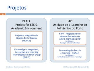 Projetos
43



                     PEACE                                   E-IPP
                Project for ESEIG                  Unidade de e-Learning do
             Academic Environment                    Politécnico do Porto
                                                        E-IPP - Projecto para o
                    Projectos Integrados de              desenvolvimento do
                     Gestão de Conteúdos                e/b/m-learning no IPP
                           (PIGeCo)                             Candidatura à
                                                         Fundação Calouste Gulbenkian



                 Knowledge Management,                  Connecting the Dots in
                  Interactive and Learning               e-learning – CoNect
               Technologies Research Group                       Candidatura à
                           (KMILT)                    Fundação para a Ciência e a Tecnologia




     Lino Oliveira - Doutoramento em Informática               XXIII Aniversário da ESEIG, 15 de janeiro de 2013
 