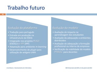 Trabalho futuro
45




       Evolução da plataforma                      Evolução do modelo
       • Tradução para português                   • Avaliação do impacto na
       • Entrada em produção na                      aprendizagem dos estudantes
         infraestrutura da ESEIG                   • Avaliação da adequação a ambientes
                Evolução da plataforma
       • Integração nos projetos PEACE                       Evolução do modelo
                                                     distribuídos
         (ESEIG) e e-IPP (IPP)                     • Avaliação da adequação a formação
       • Adaptação para ambiente m-learning          profissional ou interna de empresas
       • Desenvolvimento de plugin para            • Verificação da viabilidade do modelo
         utilização de widgets UWA                   PTEfolio para docentes




     Lino Oliveira - Doutoramento em Informática               XXIII Aniversário da ESEIG, 15 de janeiro de 2013
 