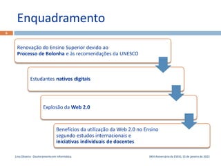 Enquadramento
6



     Renovação do Ensino Superior devido ao
     Processo de Bolonha e às recomendações da UNESCO



               Estudantes nativos digitais




                         Explosão da Web 2.0



                                   Benefícios da utilização da Web 2.0 no Ensino
                                   segundo estudos internacionais e
                                   iniciativas individuais de docentes

    Lino Oliveira - Doutoramento em Informática                            XXIII Aniversário da ESEIG, 15 de janeiro de 2013
 