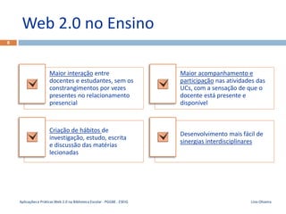 Web 2.0 no Ensino
8




                      Maior interação entre                               Maior acompanhamento e
                      docentes e estudantes, sem os                       participação nas atividades das
                      constrangimentos por vezes                          UCs, com a sensação de que o
                      presentes no relacionamento                         docente está presente e
                      presencial                                          disponível



                      Criação de hábitos de
                                                                          Desenvolvimento mais fácil de
                      investigação, estudo, escrita
                                                                          sinergias interdisciplinares
                      e discussão das matérias
                      lecionadas




    Aplicações e Práticas Web 2.0 na Biblioteca Escolar - PGGBE - ESEIG                            Lino Oliveira
 