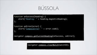 BÚSSOLA
function onSuccess(heading) {
    alert('Heading: ' + heading.magneticHeading);
};

function onError(error) {
    alert('CompassError: ' + error.code);
};

navigator.compass.getCurrentHeading(onSuccess, onError);



            navigator.compass.clearWatch(watchID);
 