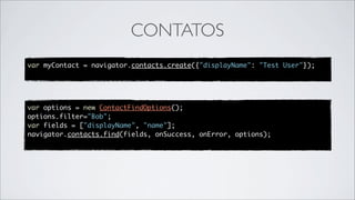 CONTATOS
var myContact = navigator.contacts.create({"displayName": "Test User"});




var options = new ContactFindOptions();
options.filter="Bob";
var fields = ["displayName", "name"];
navigator.contacts.find(fields, onSuccess, onError, options);
 