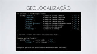 GEOLOCALIZAÇÃO
var   onSuccess = function(position) {
      alert('Latitude: '          + position.coords.latitude          +   'n' +
            'Longitude: '         + position.coords.longitude         +   'n' +
            'Altitude: '          + position.coords.altitude          +   'n' +
            'Accuracy: '          + position.coords.accuracy          +   'n' +
            'Altitude Accuracy: ' + position.coords.altitudeAccuracy  +   'n' +
            'Heading: '           + position.coords.heading           +   'n' +
            'Speed: '             + position.coords.speed             +   'n' +
            'Timestamp: '         + position.timestamp                +   'n');
};

// onError Callback receives a PositionError object
//
function onError(error) {
    alert('code: '    + error.code    + 'n' +
          'message: ' + error.message + 'n');
}

navigator.geolocation.getCurrentPosition(onSuccess, onError);
 