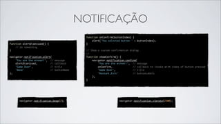 NOTIFICAÇÃO
                                               function onConfirm(buttonIndex) {
                                                   alert('You selected button ' + buttonIndex);
function alertDismissed() {                    }
    // do something
}                                              // Show a custom confirmation dialog
                                               //
navigator.notification.alert(                  function showConfirm() {
    'You are the winner!',  //   message           navigator.notification.confirm(
    alertDismissed,         //   callback              'You are the winner!',  // message
    'Game Over',            //   title                 onConfirm,              // callback to invoke with index of button pressed
    'Done'                  //   buttonName            'Game Over',            // title
);                                                     'Restart,Exit'          // buttonLabels
                                                   );
                                               }




      navigator.notification.beep(2);                                navigator.notification.vibrate(2500);
 